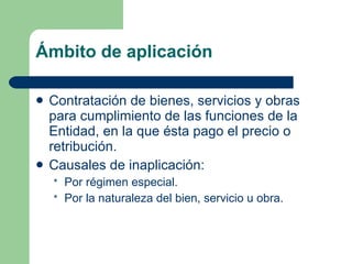 Ámbito de aplicación Contratación de bienes, servicios y obras para cumplimiento de las funciones de la Entidad, en la que ésta pago el precio o retribución. Causales de inaplicación:  Por régimen especial. Por la naturaleza del bien, servicio u obra. 