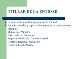 TITULAR DE LA ENTIDAD Es la más alta autoridad ejecutiva de la Entidad. Aprueba, autoriza y supervisa los procesos de contrataciones. Ejemplos:  Ministerios: Ministro Poder Judicial: Presidente Empresas del Estado: Gerente General Gobierno Regional: Presidente. Gobierno Local: Alcalde. 