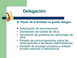 Delegación El Titular de la Entidad no puede delegar: Autorización de exoneraciones. Declaración de nulidad de oficio.  Aprobación de prestaciones adicionales de obra. Emisión de pronunciamientos sobre las observaciones a las Bases Administrativas. Decisión de encargar procesos a entidad privada nacional o internacional 