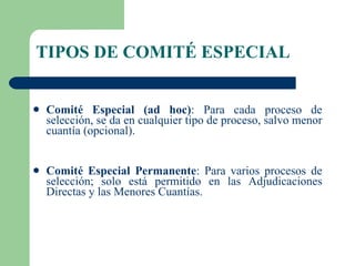 TIPOS DE COMITÉ ESPECIAL Comité Especial (ad hoc) : Para cada proceso de selección, se da en cualquier tipo de proceso, salvo menor cuantía (opcional). Comité Especial Permanente : Para varios procesos de selección; solo está permitido en las Adjudicaciones Directas y las Menores Cuantías. 