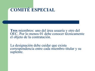 Tres  miembros: uno del área usuaria y otro del OEC. Por lo menos 01 debe conocer técnicamente el objeto de la contratación. La designación debe cuidar que exista correspondencia entre cada miembro titular y su suplente. COMITÉ ESPECIAL 