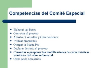 Competencias del Comité Especial Elaborar las Bases Convocar al proceso  Absolver Consultas y Observaciones Evaluar propuestas Otorgar la Buena Pro Declarar desierto el proceso Consultar o proponer las modificaciones de características técnicas o del valor referencial  Otros actos necesarios 