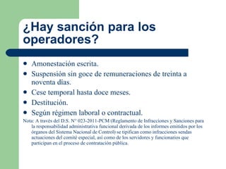 ¿Hay sanción para los operadores? Amonestación escrita. Suspensión sin goce de remuneraciones de treinta a noventa días. Cese temporal hasta doce meses. Destitución. Según régimen laboral o contractual. Nota: A través del D.S. N° 023-2011-PCM (Reglamento de Infracciones y Sanciones para la responsabilidad administrativa funcional derivada de los informes emitidos por los órganos del Sistema Nacional de Control) se tipifican como infracciones sendas actuaciones del comité especial, así como de los servidores y funcionarios que participan en el proceso de contratación pública. 