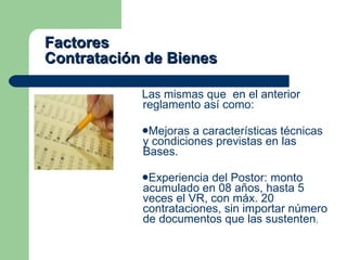 Factores  Contratación de Bienes Las mismas que  en el anterior reglamento así como: Mejoras a características técnicas y condiciones previstas en las Bases. Experiencia del Postor: monto acumulado en 08 años, hasta 5 veces el VR, con máx. 20 contrataciones, sin importar número de documentos que las sustenten . 