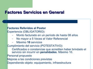 Factores Servicios en General Factores Referidos al Postor Experiencia (OBLIGATORIO): Monto facturado en un período de hasta 08 años No mayor a 5 Veces el Valor Referencial Máximo  10  servicios Cumplimiento del servicio (POTESTATIVO): Certificados o constancias que acrediten haber brindado el servicio sin incurrir en  penalidades . Máximo 10. Personal propuesto Mejoras a las condiciones previstas Dependiendo objeto: equipamiento, infraestructura 