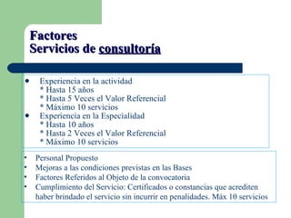 Factores  Servicios de  consultoría Experiencia en la actividad * Hasta 15 años * Hasta 5 Veces el Valor Referencial * Máximo 10 servicios Experiencia en la Especialidad * Hasta 10 años * Hasta 2 Veces el Valor Referencial * Máximo 10 servicios Personal Propuesto Mejoras a las condiciones previstas en las Bases Factores Referidos al Objeto de la convocatoria Cumplimiento del Servicio: Certificados o constancias que acrediten haber brindado el servicio sin incurrir en penalidades. Máx 10 servicios 
