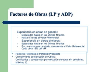 Factores de Obras (LP y ADP) Experiencia en obras en general: Ejecutados hasta en los últimos 10 años Hasta 5 Veces el Valor Referencial Experiencia en obras similares: Ejecutados hasta en los últimos 10 años  Por un máximo acumulado equivalente al Valor Referencial. Cada obra 15% del VR Factores Referidos al Personal Propuesto Cumplimiento de ejecución de Obras:  Certificados o constancias por ejecución de obras sin penalidad. Máximo 10 