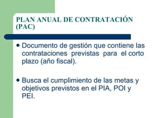 PLAN ANUAL DE CONTRATACIÓN (PAC) Documento de gestión que contiene las contrataciones  previstas  para  el corto plazo (año fiscal). Busca el cumplimiento de las metas y objetivos previstos en el PIA, POI y PEI. 