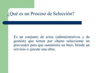¿Qué es un Proceso de Selección? Es un conjunto de actos (administrativos y de gestión) que tienen por objeto seleccionar un proveedor para que suministre un bien, brinde un servicio o ejecute una obra. 