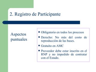 2. Registro de Participante Obligatorio en todos los procesos Derecho: No más del costo de reproducción de las bases. Gratuito en AMC Proveedor debe estar inscrito en el RNP y no impedido de contratar con el Estado. Aspectos  puntuales 