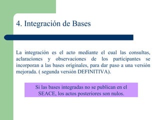 4. Integración de Bases La integración es el acto mediante el cual las consultas, aclaraciones y observaciones de los participantes se incorporan a las bases originales, para dar paso a una versión mejorada. ( segunda versión DEFINITIVA).  Si las bases integradas no se publican en el SEACE, los actos posteriores son nulos. 