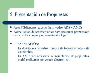5. Presentación de Propuestas Acto Público, por excepción privado (ADS y AMC)  Acreditación de representantes para presentar propuestas: carta poder simple y representación legal. PRESENTACIÓN: En dos sobres cerrados : propuesta técnica y propuesta económica. En AMC  para servicios: la presentación de propuestas podrá realizarse por correo electrónico.  