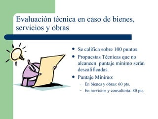 Evaluación técnica en caso de bienes,  servicios y obras   Se califica sobre 100 puntos. Propuestas Técnicas que no alcancen  puntaje mínimo serán descalificadas. Puntaje Mínimo: En bienes y obras: 60 pts. En servicios y consultoría: 80 pts. 
