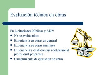 Evaluación técnica en obras En Licitaciones Públicas y ADP : No se evalúa plazo. Experiencia en obras en general  Experiencia de obras similares  Experiencia y calificaciones del personal profesional propuesto  Cumplimiento de ejecución de obras 