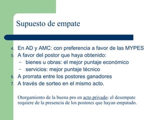 Supuesto de empate En AD y AMC: con preferencia a favor de las MYPES  A favor del postor que haya obtenido: bienes u obras: el mejor puntaje económico servicios: mejor puntaje técnico  A prorrata entre los postores ganadores A través de sorteo en el mismo acto. Otorgamiento de la buena pro en  acto privado : el desempate requiere de la presencia de los postores que hayan empatado. 