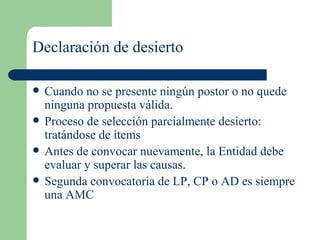 Declaración de desierto Cuando no se presente ningún postor o no quede ninguna propuesta válida. Proceso de selección parcialmente desierto: tratándose de ítems Antes de convocar nuevamente, la Entidad debe evaluar y superar las causas. Segunda convocatoria de LP, CP o AD es siempre una AMC 