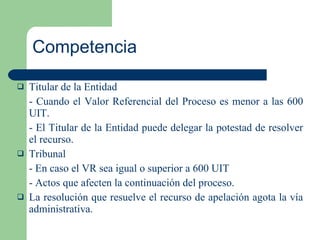 Competencia Titular de la Entidad - Cuando el Valor Referencial del Proceso es menor a las 600 UIT. - El Titular de la Entidad puede delegar la potestad de resolver el recurso. Tribunal - En caso el VR sea igual o superior a 600 UIT - Actos que afecten la continuación del proceso. La resolución que resuelve el recurso de apelación agota la vía administrativa. 