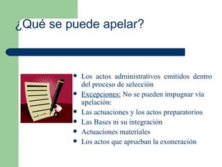 ¿Qué se puede apelar? Los actos administrativos emitidos dentro del proceso de selección  Excepciones:  No se pueden impugnar vía apelación: Las actuaciones y los actos preparatorios Las Bases ni su integración Actuaciones materiales Los actos que aprueban la exoneración 