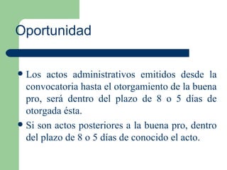 Oportunidad Los actos administrativos emitidos desde la convocatoria hasta el otorgamiento de la buena pro, será dentro del plazo de 8 o 5 días de otorgada ésta. Si son actos posteriores a la buena pro, dentro del plazo de 8 o 5 días de conocido el acto.  