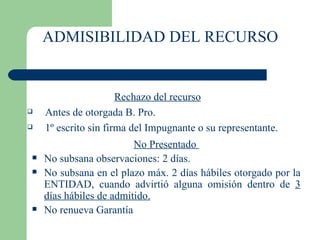 ADMISIBILIDAD DEL RECURSO Rechazo del recurso Antes de otorgada B. Pro.  1º escrito sin firma del Impugnante o su representante. No Presentado  No subsana observaciones: 2 días. No subsana en el plazo máx. 2 días hábiles otorgado por  la ENTIDAD, cuando advirtió alguna omisión dentro de  3 días hábiles de admitido. No renueva Garantía 