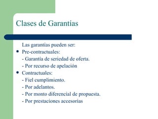 Clases de Garantías Las garantías pueden ser: Pre-contractuales: - Garantía de seriedad de oferta. - Por recurso de apelación Contractuales: - Fiel cumplimiento. - Por adelantos. - Por monto diferencial de propuesta. - Por prestaciones accesorias 