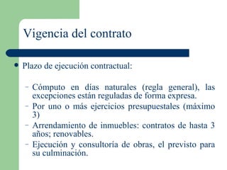 Vigencia del contrato Plazo de ejecución contractual: Cómputo en días naturales (regla general), las excepciones están reguladas de forma expresa. Por uno o más ejercicios presupuestales (máximo 3) Arrendamiento de inmuebles: contratos de hasta 3 años; renovables. Ejecución y consultoría de obras, el previsto para su culminación.  