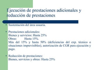 Ejecución de prestaciones adicionales y reducción de prestaciones Sustentación del área usuaria. Prestaciones adicionales: Bienes y servicios: Hasta 25% Obras: Hasta 15%.  Más del 15% y hasta 50% (deficiencias del exp. técnico o situaciones imprevisibles), autorización de CGR para ejecución y pago. Reducción de prestaciones: Bienes, servicios y obras: Hasta 25%  