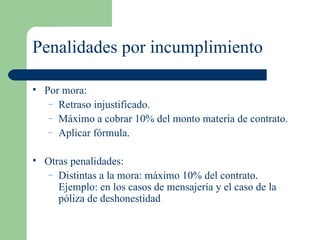 Penalidades por incumplimiento Por mora: Retraso injustificado. Máximo a cobrar 10% del monto materia de contrato. Aplicar fórmula. Otras penalidades: Distintas a la mora: máximo 10% del contrato. Ejemplo: en los casos de mensajería y el caso de la póliza de deshonestidad 