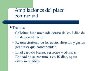 Ampliaciones del plazo contractual Trámite: Solicitud fundamentada dentro de los 7 días de finalizado el hecho Reconocimiento de los costos directos y gastos generales que correspondan En el caso de bienes, servicios y obras: si Entidad no se pronuncia en 10 días, opera silencio positivo. 