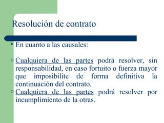 Resolución de contrato En cuanto a las causales: Cualquiera de las partes  podrá resolver, sin responsabilidad, en caso fortuito o fuerza mayor que imposibilite de forma definitiva la continuación del contrato. Cualquiera de las partes  podrá resolver por incumplimiento de la otras. 