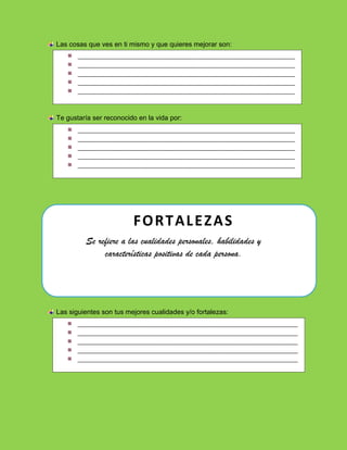 Las cosas que ves en ti mismo y que quieres mejorar son:
Te gustaría ser reconocido en la vida por:
Se refiere a las cualidades personales, habilidades y
características positivas de cada persona.
Las siguientes son tus mejores cualidades y/o fortalezas:
______________________________________________________________________
______________________________________________________________________
______________________________________________________________________
______________________________________________________________________
______________________________________________________________________
_
______________________________________________________________________
______________________________________________________________________
______________________________________________________________________
______________________________________________________________________
______________________________________________________________________
_
_______________________________________________________________________
_______________________________________________________________________
_______________________________________________________________________
_______________________________________________________________________
_______________________________________________________________________
FORTALEZAS
 