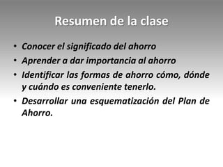 Resumen de la clase
• Conocer el significado del ahorro
• Aprender a dar importancia al ahorro
• Identificar las formas de ahorro cómo, dónde
y cuándo es conveniente tenerlo.
• Desarrollar una esquematización del Plan de
Ahorro.
 