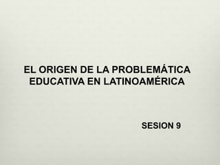 EL ORIGEN DE LA PROBLEMÁTICA
EDUCATIVA EN LATINOAMÉRICA
SESION 9
 