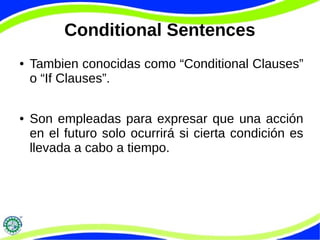 Conditional Sentences 
● Tambien conocidas como “Conditional Clauses” 
o “If Clauses”. 
● Son empleadas para expresar que una acción 
en el futuro solo ocurrirá si cierta condición es 
llevada a cabo a tiempo. 
 