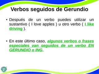 Verbos seguidos de Gerundio 
● Después de un verbo puedes utilizar un 
sustantivo ( I love apples ) u otro verbo ( I like 
driving ). 
● En este último caso, algunos verbos o frases 
especiales van seguidos de un verbo EN 
GERUNDIO o ING. 
 
