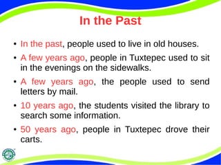 In the Past 
● In the past, people used to live in old houses. 
● A few years ago, people in Tuxtepec used to sit 
in the evenings on the sidewalks. 
● A few years ago, the people used to send 
letters by mail. 
● 10 years ago, the students visited the library to 
search some information. 
● 50 years ago, people in Tuxtepec drove their 
carts. 
 