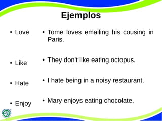 Ejemplos 
● Love 
● Like 
● Hate 
● Enjoy 
● Tome loves emailing his cousing in 
Paris. 
● They don't like eating octopus. 
● I hate being in a noisy restaurant. 
● Mary enjoys eating chocolate. 
 