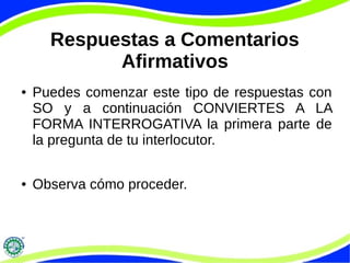 Respuestas a Comentarios 
Afirmativos 
● Puedes comenzar este tipo de respuestas con 
SO y a continuación CONVIERTES A LA 
FORMA INTERROGATIVA la primera parte de 
la pregunta de tu interlocutor. 
● Observa cómo proceder. 
 