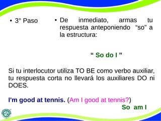 ● 3° Paso ● De inmediato, armas tu 
respuesta anteponiendo “so” a 
la estructura: 
“ So do I ” 
Si tu interlocutor utiliza TO BE como verbo auxiliar, 
tu respuesta corta no llevará los auxiliares DO ni 
DOES. 
I'm good at tennis. (Am I good at tennis?) 
So am I 
 