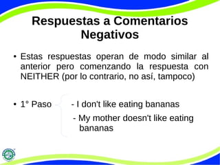 Respuestas a Comentarios 
Negativos 
● Estas respuestas operan de modo similar al 
anterior pero comenzando la respuesta con 
NEITHER (por lo contrario, no así, tampoco) 
● 1° Paso - I don't like eating bananas 
- My mother doesn't like eating 
bananas 
 