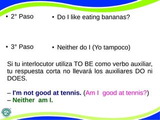 ● 2° Paso 
● 3° Paso 
● Do I like eating bananas? 
● Neither do I (Yo tampoco) 
Si tu interlocutor utiliza TO BE como verbo auxiliar, 
tu respuesta corta no llevará los auxiliares DO ni 
DOES. 
– I'm not good at tennis. (Am I good at tennis?) 
– Neither am I. 
