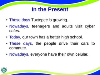 In the Present 
● These days Tuxtepec is growing. 
● Nowadays, teenagers and adults visit cyber 
cafes. 
● Today, our town has a better high school. 
● These days, the people drive their cars to 
commute. 
● Nowadays, everyone have their own celular. 
 