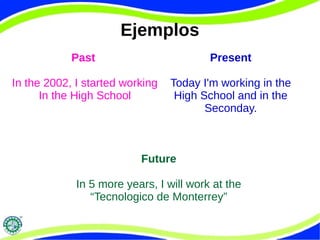 Ejemplos 
Past 
In the 2002, I started working 
In the High School 
Present 
Today I'm working in the 
High School and in the 
Seconday. 
Future 
In 5 more years, I will work at the 
“Tecnologico de Monterrey” 
 