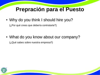 Prepración para el Puesto
● Why do you think I should hire you?
(¿Por qué crees que debería contratarte?)
● What do you know about our company?
(¿Qué sabes sobre nuestra empresa?)
 