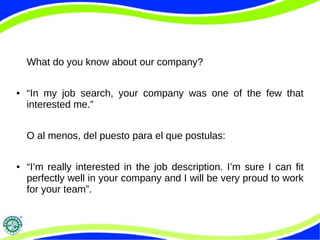 What do you know about our company?
● “In my job search, your company was one of the few that
interested me.”
O al menos, del puesto para el que postulas:
● “I’m really interested in the job description. I’m sure I can fit
perfectly well in your company and I will be very proud to work
for your team”.
 