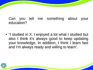 Can you tell me something about your
education?
● “I studied in X. I enjoyed a lot what I studied but
also I think it’s always good to keep updating
your knowledge. In addition, I think I learn fast
and I’m always ready and willing to learn”.
 