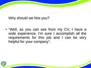 Why should we hire you?
● “Well, as you can see from my CV, I have a
wide experience. I’m sure I accomplish all the
requirements for this job and I can be very
helpful for your company”.
 
