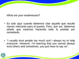 What are your weaknesses?
● Es solo aquí cuando debemos citar aquello que resulte
menos relevante para el puesto. Pero, aún así, debemos
añadir que estamos haciendo todo lo posible por
remediarlo.
● “I usually trust people too much and I always try to help
everyone. However, I’m learning that you cannot always
trust others and sometimes, you just have to say no”.
 
