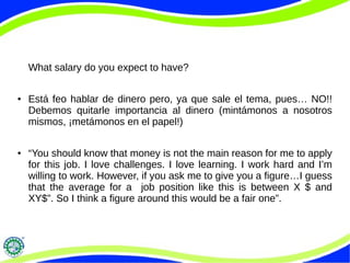 What salary do you expect to have?
● Está feo hablar de dinero pero, ya que sale el tema, pues… NO!!
Debemos quitarle importancia al dinero (mintámonos a nosotros
mismos, ¡metámonos en el papel!)
● “You should know that money is not the main reason for me to apply
for this job. I love challenges. I love learning. I work hard and I’m
willing to work. However, if you ask me to give you a figure…I guess
that the average for a job position like this is between X $ and
XY$”. So I think a figure around this would be a fair one”.
 