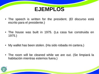 EJEMPLOS
● The speech is written for the president. (El discurso está
escrito para el presidente.)
● The house was built in 1975. (La casa fue construida en
1975.)
● My wallet has been stolen. (Ha sido robada mi cartera.)
● The room will be cleaned while we are out. (Se limpiará la
habitación mientras estemos fuera.)
 